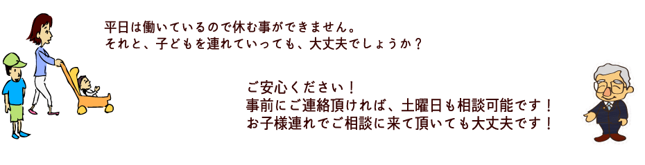 子どもを連れていっても、大丈夫でしょうか？
それと、平日は働いているので、休む事ができません。
ご安心ください！
お子様連れでご相談に来て頂いても大丈夫です！
事前にご連絡頂ければ、土曜日も相談可能です！