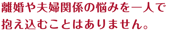 離婚や夫婦関係の悩みを一人で抱え込むことはありません。